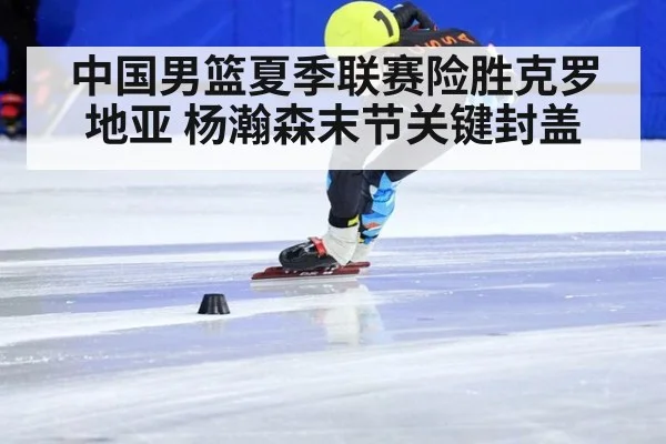 中国男篮夏季联赛险胜克罗地亚 杨瀚森末节关键封盖